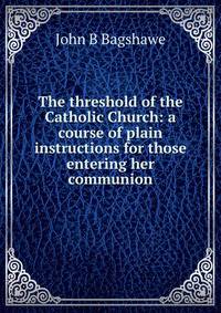 The threshold of the Catholic Church: a course of plain instructions for those entering her communion