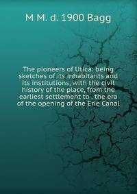 The pioneers of Utica: being sketches of its inhabitants and its institutions, with the civil history of the place, from the earliest settlement to . the era of the opening of the Erie Canal