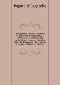 Catalogue des Portraits d'Hommes et de Femmes C?l?bres (1830 ? 1900): expos?s par la Soci?t? nationale des beaux-arts dans les Palais du Domaine de . du 15 mai au 14 juillet 1908 (French Edition)
