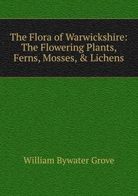 The Flora of Warwickshire: The Flowering Plants, Ferns, Mosses, &amp; Lichens