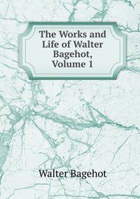 The Works and Life of Walter Bagehot, Volume 1