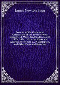 Account of the Centennial Celebration of the Town of West Springfield, Mass: Wednesday, March 25Th, 1874 : With the Historical Address of Thomas E. . P. Champion, and Other Facts and Speeches