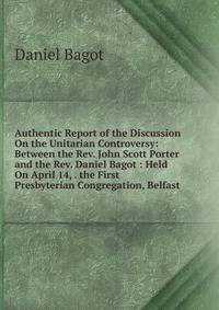 Authentic Report of the Discussion On the Unitarian Controversy: Between the Rev. John Scott Porter and the Rev. Daniel Bagot : Held On April 14, . the First Presbyterian Congregation, Belfast