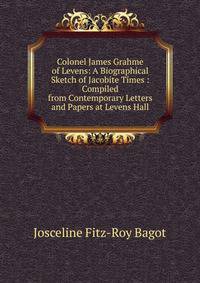 Colonel James Grahme of Levens: A Biographical Sketch of Jacobite Times : Compiled from Contemporary Letters and Papers at Levens Hall