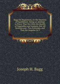 Bagg On Magnetism, Or the Doctrine of Equilibrium: Being an Attempt to Prove That Not Only the Health of Vegetables and Animals, But All Systems and . Two Extremes, and That the Impulse Or F