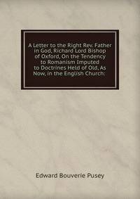 A Letter to the Right Rev. Father in God, Richard Lord Bishop of Oxford, On the Tendency to Romanism Imputed to Doctrines Held of Old, As Now, in the English Church: .