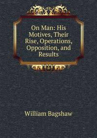 On Man: His Motives, Their Rise, Operations, Opposition, and Results