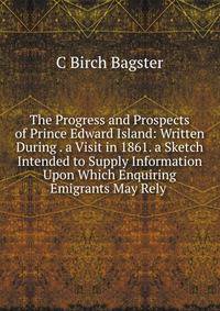 The Progress and Prospects of Prince Edward Island: Written During . a Visit in 1861. a Sketch Intended to Supply Information Upon Which Enquiring Emigrants May Rely .
