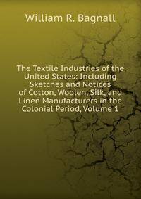 The Textile Industries of the United States: Including Sketches and Notices of Cotton, Woolen, Silk, and Linen Manufacturers in the Colonial Period, Volume 1