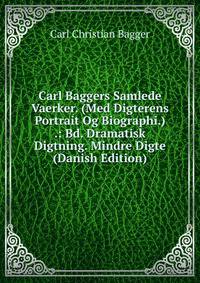 Carl Baggers Samlede Vaerker. (Med Digterens Portrait Og Biographi.) .: Bd. Dramatisk Digtning. Mindre Digte (Danish Edition)