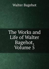 The Works and Life of Walter Bagehot, Volume 5