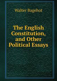 The English Constitution, and Other Political Essays