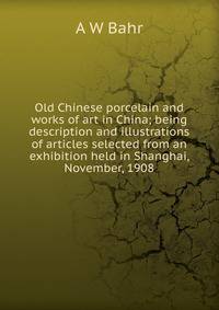 Old Chinese porcelain and works of art in China; being description and illustrations of articles selected from an exhibition held in Shanghai, November, 1908