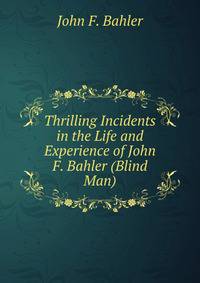 Thrilling Incidents in the Life and Experience of John F. Bahler (Blind Man)