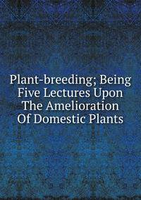 Plant-breeding; Being Five Lectures Upon The Amelioration Of Domestic Plants