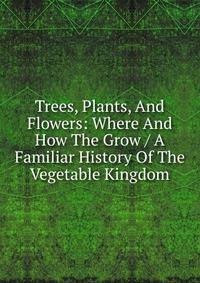 Trees, Plants, And Flowers: Where And How The Grow / A Familiar History Of The Vegetable Kingdom