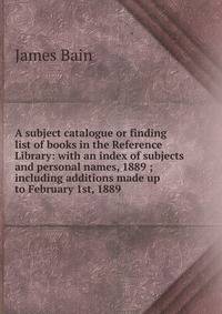 A subject catalogue or finding list of books in the Reference Library: with an index of subjects and personal names, 1889 ; including additions made up to February 1st, 1889