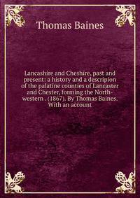 Lancashire and Cheshire, past and present: a history and a descripion of the palatine counties of Lancaster and Chester, forming the North-western . (1867). By Thomas Baines. With an account