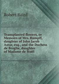 Transplanted flowers, or Memoirs of Mrs. Rumpff, daughter of John Jacob Astor, esq., and the Duchess de Broglie, daughter of Madame de Sta?l