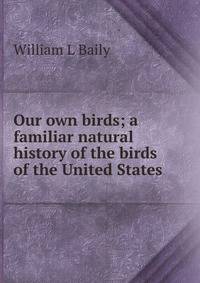 Our own birds; a familiar natural history of the birds of the United States