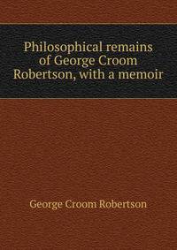 Philosophical remains of George Croom Robertson, with a memoir