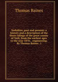 Yorkshire, past and present: a history and a description of the three ridings of the great county of York, from the earliest ages to the year 1870; . engineering. By Thomas Baines . i