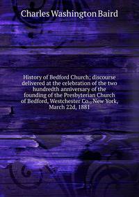 History of Bedford Church; discourse delivered at the celebration of the two hundredth anniversary of the founding of the Presbyterian Church of Bedford, Westchester Co., New York, March 22d, 1881