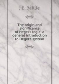 The origin and significance of Hegel's logic; a general introduction to Hegel's system