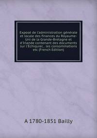 Expos? de l'administration g?n?rale et locale des finances du Royaume-Uni de la Grande-Bretagne et d'Irlande contenant des documents sur l'?chiquier, . les consommations etc (French Edition)