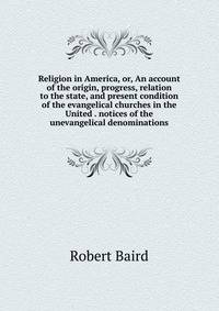 Religion in America, or, An account of the origin, progress, relation to the state, and present condition of the evangelical churches in the United . notices of the unevangelical denominations