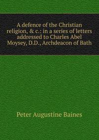 A defence of the Christian religion, &amp; c.: in a series of letters addressed to Charles Abel Moysey, D.D., Archdeacon of Bath
