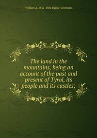 The land in the mountains, being an account of the past and present of Tyrol, its people and its castles;