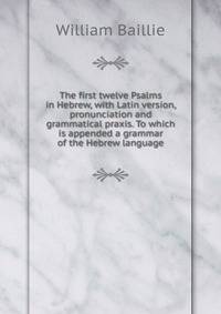 The first twelve Psalms in Hebrew, with Latin version, pronunciation and grammatical praxis. To which is appended a grammar of the Hebrew language