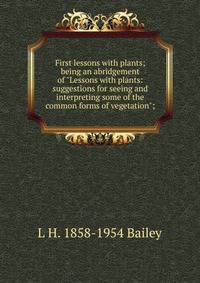 First lessons with plants; being an abridgement of "Lessons with plants: suggestions for seeing and interpreting some of the common forms of vegetation";