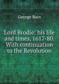 Lord Brodie: his life and times, 1617-80. With continuation to the Revolution