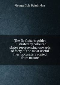 The fly fisher's guide: illustrated by coloured plates representing upwards of forty of the most useful flies, accurately copied from nature