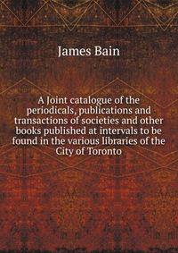 A Joint catalogue of the periodicals, publications and transactions of societies and other books published at intervals to be found in the various libraries of the City of Toronto