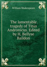 The lamentable tragedy of Titus Andronicus. Edited by H. Bellyse Baildon