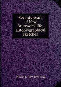 Seventy years of New Brunswick life; autobiographical sketches