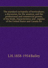 The standard cyclopedia of horticulture; a discussion, for the amateur, and the professional and commercial grower, of the kinds, characteristics and . regions of the United States and Canada for
