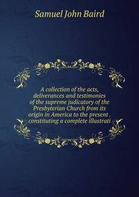 A collection of the acts, deliverances and testimonies of the supreme judicatory of the Presbyterian Church from its origin in America to the present . constituting a complete illustrati