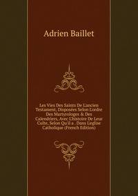 Les Vies Des Saints De L'ancien Testament, Dispos?es Selon L'ordre Des Martyrologes &amp; Des Calendriers, Avec L'histoire De Leur Culte, Selon Qu'il a . Dans L'eglise Catholique (French Edition)