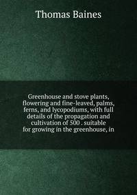 Greenhouse and stove plants, flowering and fine-leaved, palms, ferns, and lycopodiums, with full details of the propagation and cultivation of 500 . suitable for growing in the greenhouse, in