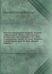 Nouveau Dictionnaire Fran?ais, Syst?me "?ducationnel": Rimes, Consonnances, Homonymes, D?composition Des Mots, Combinaisons Vari?es De Leurs ?l?ments Et ?quivalents, Jeux De Mots (French Edition)