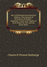 Key to Baillairg?'stereometrical Tableau: New System of Measuring All Bodies--Segments, Frusta and Ungul? of Such Bodies by One and the Same Rules.