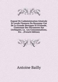 Expos? De L'administration G?n?rale Et Locale Finances Du Royaume-Uni De La Grande-Bretagne Et D'irlande, Contenant Des Documents Sur L'?chiquier, La . Les Consommations, Etc. . (French Edition)