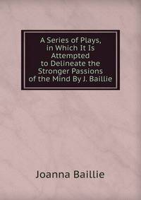 A Series of Plays, in Which It Is Attempted to Delineate the Stronger Passions of the Mind By J. Baillie