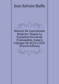 Histoire De L'astronomie Moderne: Depuis La Fondation De L'?cole D'alexandrie, Jusqu'? L'?poque De M.D.Cc.XXX. (French Edition)