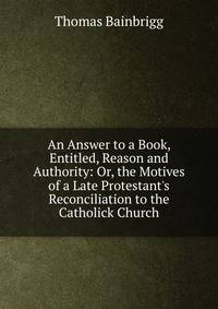 An Answer to a Book, Entitled, Reason and Authority: Or, the Motives of a Late Protestant's Reconciliation to the Catholick Church