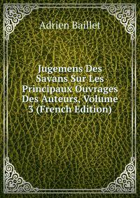 Jugemens Des Savans Sur Les Principaux Ouvrages Des Auteurs, Volume 3 (French Edition)